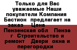 Только для Вас уважаемые Наши покупатели Компания «Бастион» предлагает на заказ  › Цена ­ 10 000 - Пензенская обл., Пенза г. Строительство и ремонт » Двери, окна и перегородки   